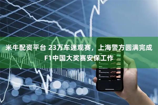 米牛配资平台 23万车迷观赛，上海警方圆满完成F1中国大奖赛安保工作