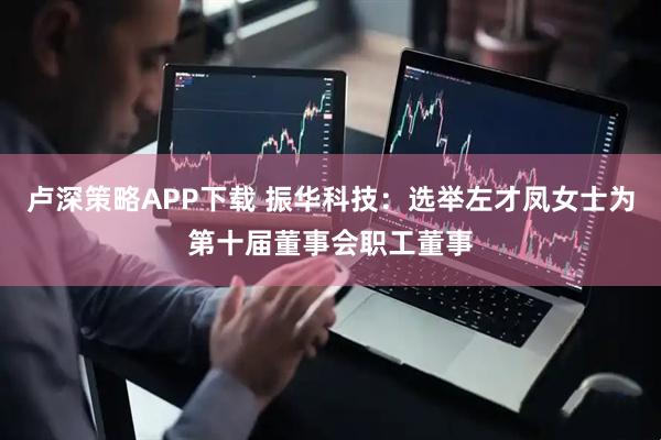 卢深策略APP下载 振华科技：选举左才凤女士为第十届董事会职工董事