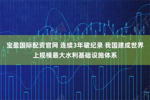 宝盈国际配资官网 连续3年破纪录 我国建成世界上规模最大水利基础设施体系