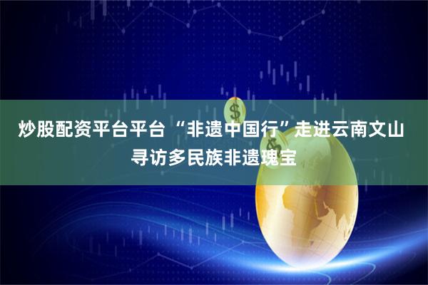炒股配资平台平台 “非遗中国行”走进云南文山 寻访多民族非遗瑰宝