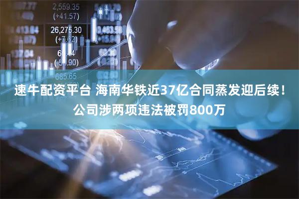 速牛配资平台 海南华铁近37亿合同蒸发迎后续！公司涉两项违法被罚800万