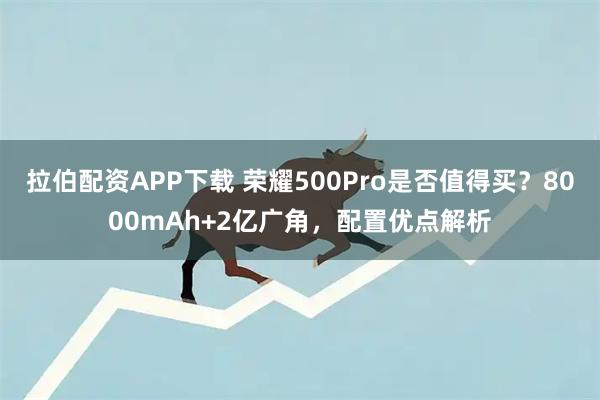拉伯配资APP下载 荣耀500Pro是否值得买？8000mAh+2亿广角，配置优点解析