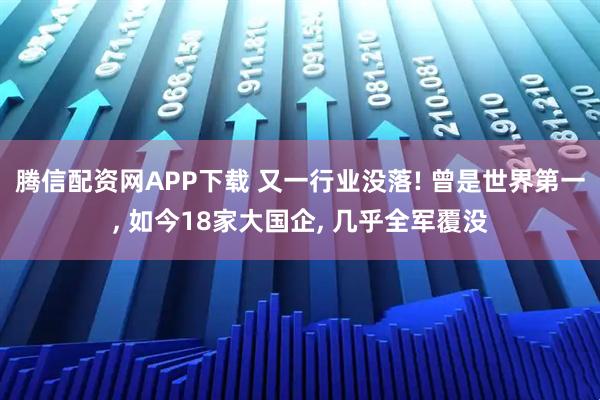 腾信配资网APP下载 又一行业没落! 曾是世界第一, 如今18家大国企, 几乎全军覆没