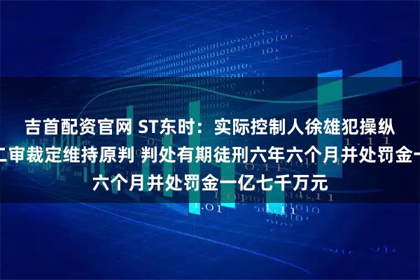 吉首配资官网 ST东时：实际控制人徐雄犯操纵证券市场罪二审裁定维持原判 判处有期徒刑六年六个月并处罚金一亿七千万元