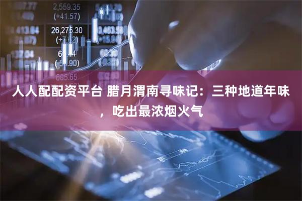 人人配配资平台 腊月渭南寻味记：三种地道年味，吃出最浓烟火气