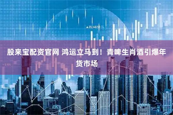 股来宝配资官网 鸿运立马到！青啤生肖酒引爆年货市场