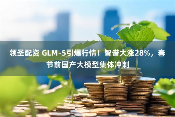 领圣配资 GLM-5引爆行情！智谱大涨28%，春节前国产大模型集体冲刺