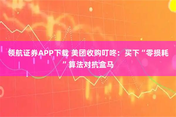 领航证券APP下载 美团收购叮咚：买下“零损耗”算法对抗盒马