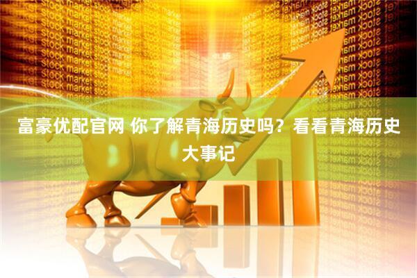 富豪优配官网 你了解青海历史吗？看看青海历史大事记