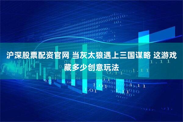 沪深股票配资官网 当灰太狼遇上三国谋略 这游戏藏多少创意玩法