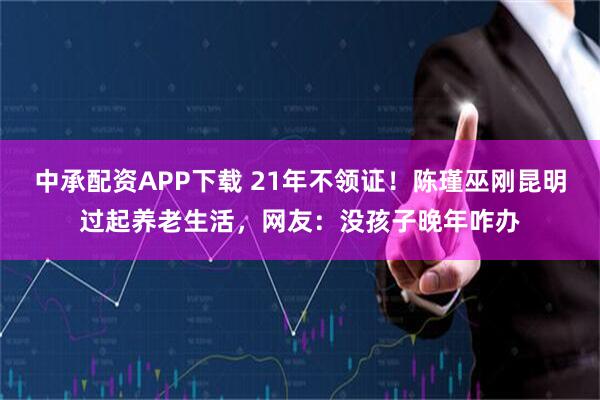 中承配资APP下载 21年不领证！陈瑾巫刚昆明过起养老生活，网友：没孩子晚年咋办