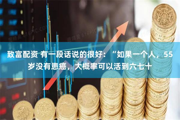 致富配资 有一段话说的很好：“如果一个人，55岁没有患癌，大概率可以活到六七十