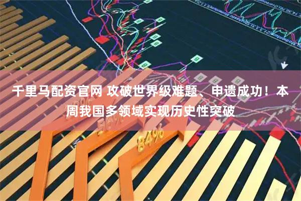 千里马配资官网 攻破世界级难题、申遗成功！本周我国多领域实现历史性突破