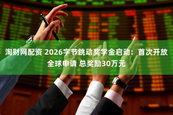 淘财网配资 2026字节跳动奖学金启动：首次开放全球申请 总奖励30万元