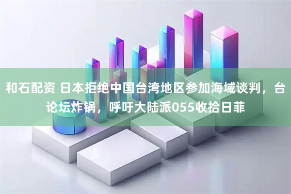 和石配资 日本拒绝中国台湾地区参加海域谈判，台论坛炸锅，呼吁大陆派055收拾日菲